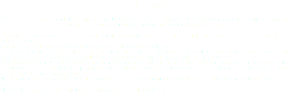 BELIEFS We hold the Bible as the foundation of faith and practice and subscribe to the Statement of Faith of Open Bible Churches with whom we are affiliated. In addition to affirming the historic creeds of the Church, we believe. I. The Bible is God’s unique revelation to people. It is the inspired, inerrant Word of God providing an authoritative and trustworthy rule of faith and practice. II. There is one God, eternally existent in three persons: Father, Son, and Holy Spirit. III. Jesus Christ is God’s Son, born of the Virgin Mary, lived a sinless life, willingly took upon Himself all of our sins, died and rose again bodily, and is at the right hand of the Father. He will return to consummate history to judge the world in righteousness. IV. All people are created in God’s image having an innate value and dignity but alienated from God by sin and justly subject to God’s wrath. V. Salvation cannot be earned through personal goodness or human effort. It is a gift that must be received by humble repentance and faith in Christ and His finished work on the cross. VI. The indwelling presence and transforming power of the Holy Spirit, Who gives to all believers a new life and a new calling to obedient service. VII. All believers are members of the Body of Christ, the one true Church universal. 